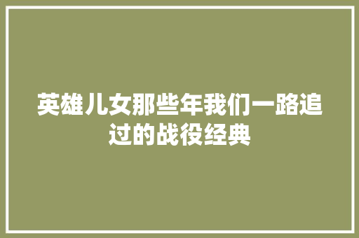 英雄儿女那些年我们一路追过的战役经典