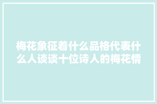 梅花象征着什么品格代表什么人谈谈十位诗人的梅花情怀