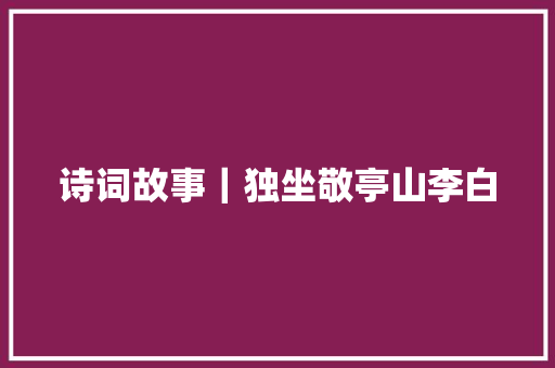 诗词故事｜独坐敬亭山李白