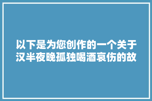 以下是为您创作的一个关于汉半夜晚孤独喝酒哀伤的故事