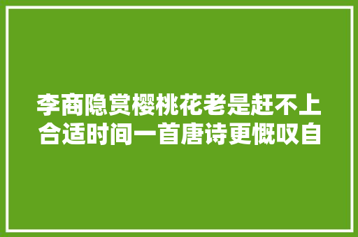 李商隐赏樱桃花老是赶不上合适时间一首唐诗更慨叹自身生不逢时