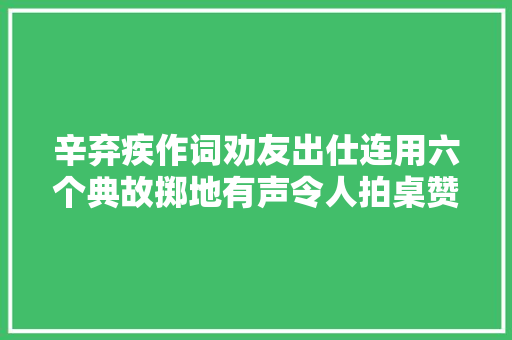 辛弃疾作词劝友出仕连用六个典故掷地有声令人拍桌赞叹