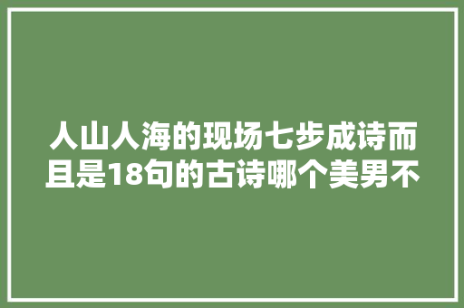 人山人海的现场七步成诗而且是18句的古诗哪个美男不崇拜