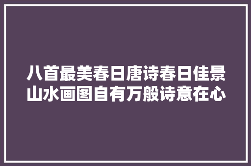 八首最美春日唐诗春日佳景山水画图自有万般诗意在心间