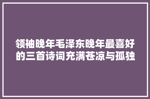 领袖晚年毛泽东晚年最喜好的三首诗词充满苍凉与孤独