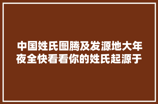 中国姓氏图腾及发源地大年夜全快看看你的姓氏起源于哪里三十七