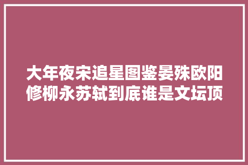大年夜宋追星图鉴晏殊欧阳修柳永苏轼到底谁是文坛顶流