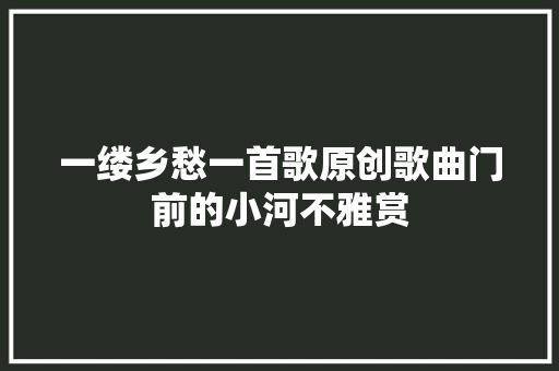 一缕乡愁一首歌原创歌曲门前的小河不雅赏 一缕乡愁一首歌原创歌曲门前的小河不雅赏