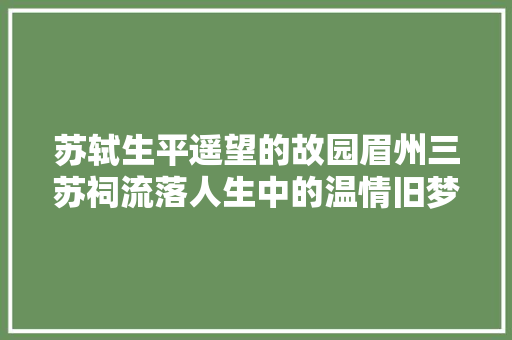 苏轼生平遥望的故园眉州三苏祠流落人生中的温情旧梦