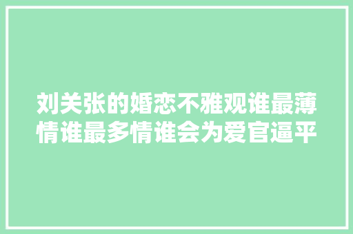 刘关张的婚恋不雅观谁最薄情谁最多情谁会为爱官逼平易近反