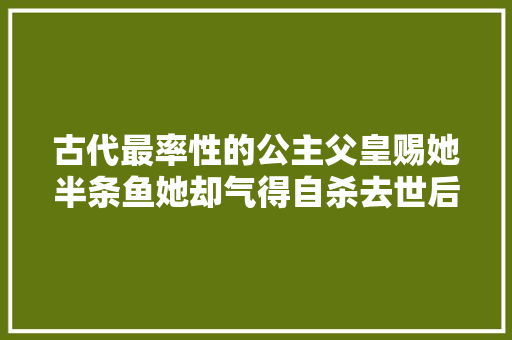 古代最率性的公主父皇赐她半条鱼她却气得自杀去世后万人殉葬