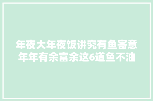 年夜大年夜饭讲究有鱼寄意年年有余富余这6道鱼不油炸营养健康