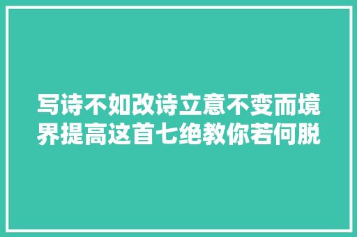 写诗不如改诗立意不变而境界提高这首七绝教你若何脱胎换骨