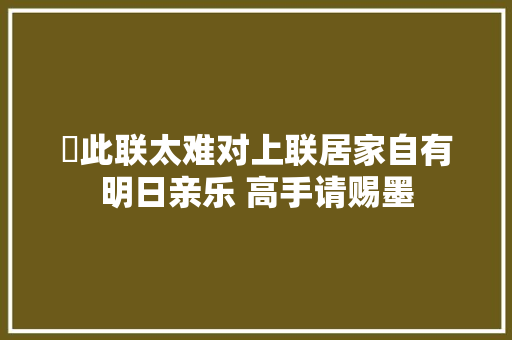 ​此联太难对上联居家自有明日亲乐 高手请赐墨