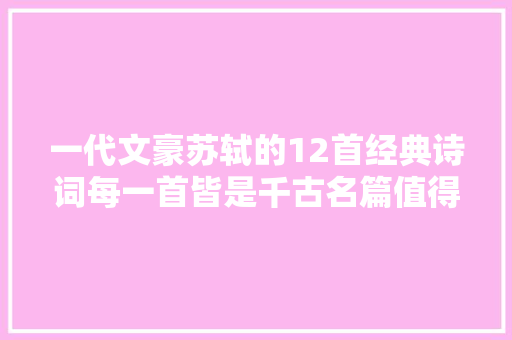 一代文豪苏轼的12首经典诗词每一首皆是千古名篇值得收藏