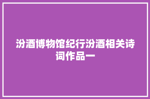 汾酒博物馆纪行汾酒相关诗词作品一