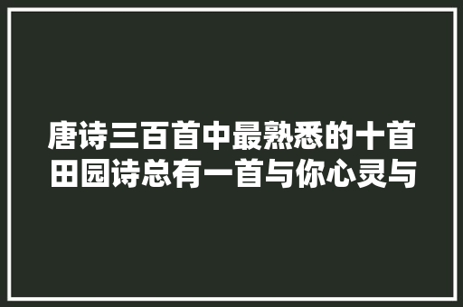 唐诗三百首中最熟悉的十首田园诗总有一首与你心灵与共