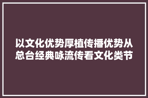 以文化优势厚植传播优势从总台经典咏流传看文化类节目的守正立异