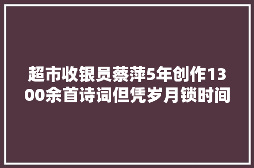 超市收银员蔡萍5年创作1300余首诗词但凭岁月锁时间且唱今生气象