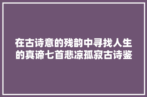 在古诗意的残韵中寻找人生的真谛七首悲凉孤寂古诗鉴赏
