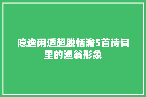 隐逸闲适超脱恬澹5首诗词里的渔翁形象