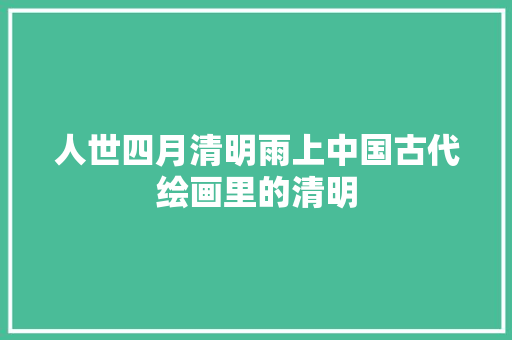 人世四月清明雨上中国古代绘画里的清明