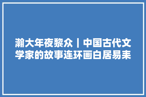 瀚大年夜黎众｜中国古代文学家的故事连环画白居易耒汶阳傅伯星绘