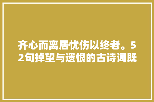 齐心而离居忧伤以终老。52句掉望与遗恨的古诗词既无奈又凄凉