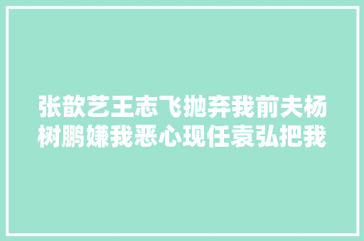 张歆艺王志飞抛弃我前夫杨树鹏嫌我恶心现任袁弘把我宠上天