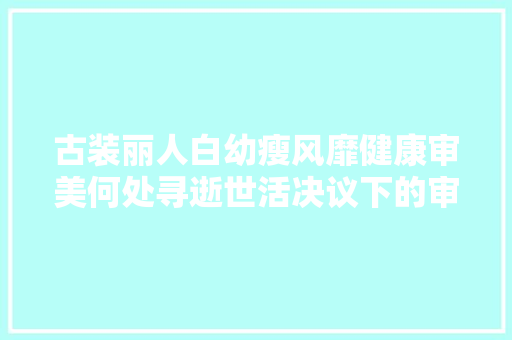古装丽人白幼瘦风靡健康审美何处寻逝世活决议下的审美扭曲