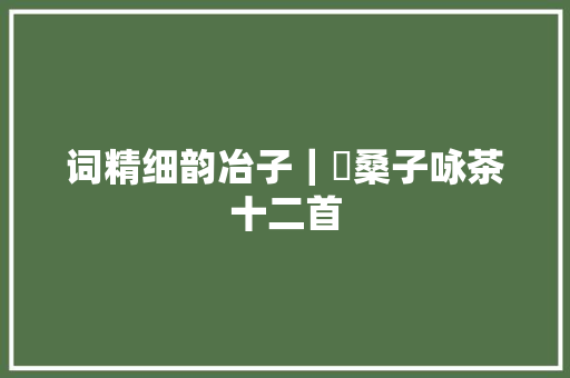 词精细韵冶子｜釆桑子咏茶十二首