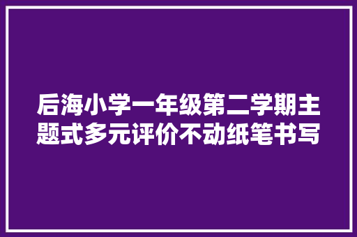 后海小学一年级第二学期主题式多元评价不动纸笔书写评价同样精彩