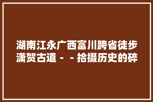 湖南江永广西富川跨省徒步潇贺古道－－拾掇历史的碎片