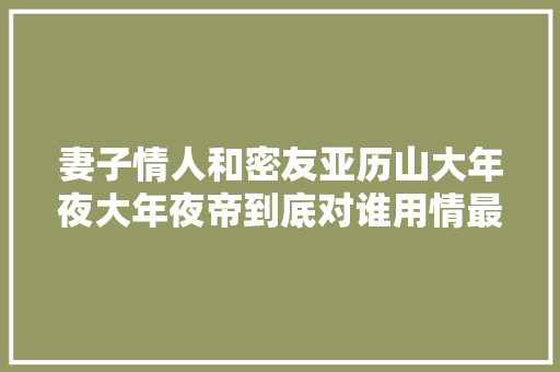 妻子情人和密友亚历山大年夜大年夜帝到底对谁用情最深