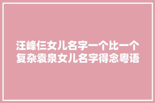 汪峰仨女儿名字一个比一个复杂袁泉女儿名字得念粤语才明白深意