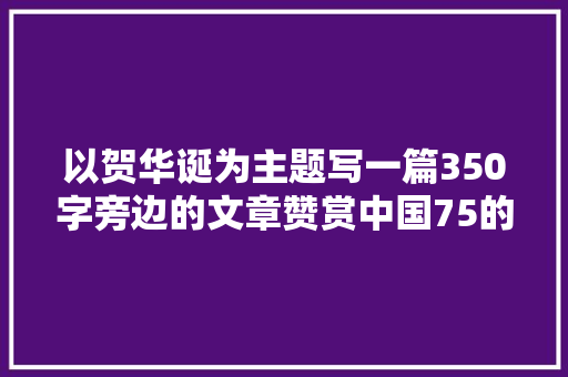 以贺华诞为主题写一篇350字旁边的文章赞赏中国75的变革