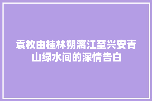 袁枚由桂林朔漓江至兴安青山绿水间的深情告白