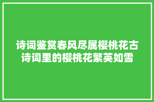 诗词鉴赏春风尽属樱桃花古诗词里的樱桃花繁英如雪