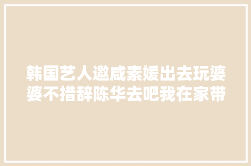 韩国艺人邀咸素媛出去玩婆婆不措辞陈华去吧我在家带孩子