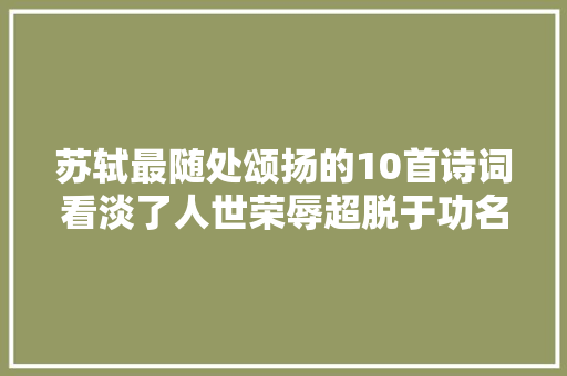 苏轼最随处颂扬的10首诗词看淡了人世荣辱超脱于功名利禄