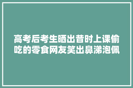 高考后考生晒出昔时上课偷吃的零食网友笑出鼻涕泡佩服啊