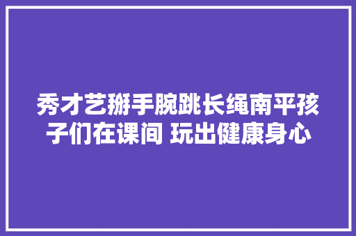 秀才艺掰手腕跳长绳南平孩子们在课间 玩出健康身心