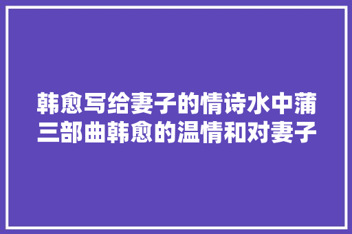 韩愈写给妻子的情诗水中蒲三部曲韩愈的温情和对妻子的思念