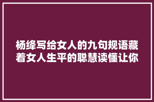 杨绛写给女人的九句规语藏着女人生平的聪慧读懂让你瞬间清醒