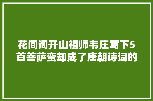 花间词开山祖师韦庄写下5首菩萨蛮却成了唐朝诗词的绝唱