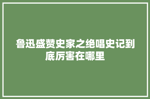 鲁迅盛赞史家之绝唱史记到底厉害在哪里