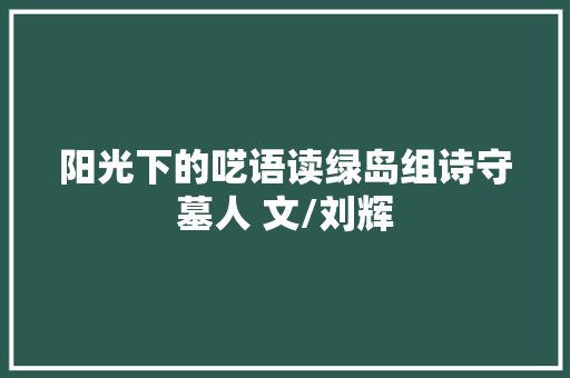 阳光下的呓语读绿岛组诗守墓人 文/刘辉