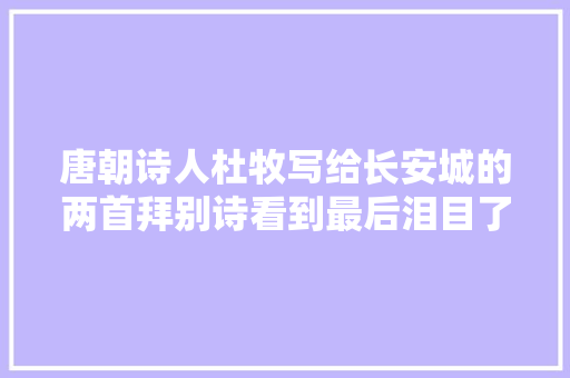 唐朝诗人杜牧写给长安城的两首拜别诗看到最后泪目了