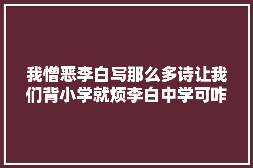 我憎恶李白写那么多诗让我们背小学就烦李白中学可咋办