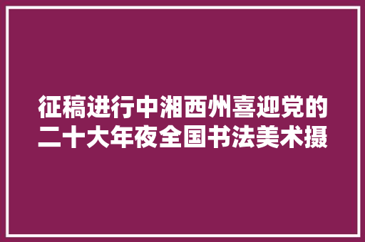 征稿进行中湘西州喜迎党的二十大年夜全国书法美术摄影诗词创作大年夜赛已开启